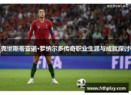 克里斯蒂亚诺·罗纳尔多传奇职业生涯与成就探讨